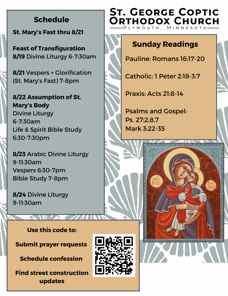 Weekly Bulletin with Schedule: St. Mary’s Fast thru 8/21 Feast of Transfiguration 8/19 Divine Liturgy 6-7:30am 8/21 Vespers + Glorification (St. Mary’s Fast) 7-8pm 8/22 Assumption of St. Mary’s Body Divine Liturgy 6-7:30am Life & Spirit Bible Study 6:30-7:30pm 8/23 Arabic Divine Liturgy 9-11:30am Vespers 6:30-7pm Bible Study 7-8pm 8/24 Divine Liturgy 9-11:30am Sunday Readings include: Pauline: Romans 16:17-20 Catholic: 1 Peter 2:18-3:7 Praxis: Acts 21:8-14 Psalms and Gospel: Ps. 27:2,8,7 Mark 3:22-35 QR code in lower left corner: Use this code to: Submit prayer requests Schedule confession Find street construction updates Icon of Theotokos and Christ in middle right column.