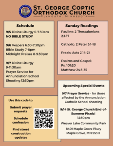 Weekly Bulletin with schedule: 9/5 Divine Liturgy 6-7:30am NO BIBLE STUDY 9/6 Vespers 6:30-7:30pm Bible Study 7-8pm Midnight Praises 8-9:30pm 9/7 Divine Liturgy 9-11:30am Prayer Service for Annunciation School Shooting 12:30pm Sunday Readings: Pauline: 2 Thessalonians 2:1-17 Catholic: 2 Peter 3:1-18 Praxis: Acts 2:14-21 Psalms and Gospel: Ps. 101:20 Matthew 24:3-35 QR code in lower left corner: Use this code to: Submit prayer requests Schedule confession Find street construction updates Upcoming Special Events: 9/7 Prayer Service - for those affected by the Annunciation Catholic School shooting 9/14 St. George Church End-of-Summer Picnic! 12:30pm Weaver Lake Community Park 8401 Maple Grove Pkwy Maple Grove, MN 55311
