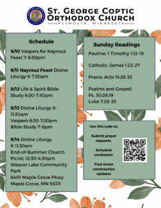 Weekly Bulletin with schedule: 9/10 Vespers for Nayrouz Feast 7-8:30pm 9/11 Nayrouz Feast Divine Liturgy 6-7:30am 9/12 Life & Spirit Bible Study 6:30-7:30pm 9/13 Divine Liturgy 9-11:30am Vespers 6:30-7:30pm Bible Study 7-8pm 9/14 Divine Liturgy 9-11:30am End-of-Summer Church Picnic 12:30-4:30pm Weaver Lake Community Park 8401 Maple Grove Pkwy Maple Grove, MN 55311 Sunday Readings include: Pauline: 1 Timothy 1:12-19 Catholic: James 1:22-27 Praxis: Acts 13:25-33 Psalms and Gospel: Ps. 30:26,19 Luke 7:28-35 Use QR code on bottom right to: Submit prayer requests Schedule confession Find street construction updates