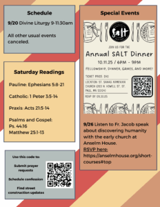 Weekly Bulletin with Schedule: 9/20 Divine Liturgy 9-11:30am All other usual events canceled. Saturday Readings: Pauline: Ephesians 5:8-21 Catholic: 1 Peter 3:5-14 Praxis: Acts 21:5-14 Psalms and Gospel: Ps. 44:16 Matthew 25:1-13 Special Events: SALT annual fundraising dinner 10/11/25 9/26 Listen to Fr. Jacob speak about discovering humanity with the early church at Anselm House. RSVP here: https://anselmhouse.org/short-courses#top QR code to submit prayer requests, schedule confession, get construction updates, in lower left corner.