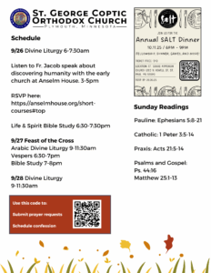 Weekly Bulletin with schedule: 9/26 Divine Liturgy 6-7:30am Listen to Fr. Jacob speak about discovering humanity with the early church at Anselm House. 3-5pm RSVP here: https://anselmhouse.org/short-courses#top Life & Spirit Bible Study 6:30-7:30pm 9/27 Feast of the Cross Arabic Divine Liturgy 9-11:30am Vespers 6:30-7pm Bible Study 7-8pm 9/28 Divine Liturgy 9-11:30am Sunday Readings include: Pauline: Ephesians 5:8-21 Catholic: 1 Peter 3:5-14 Praxis: Acts 21:5-14 Psalms and Gospel: Ps. 44:16 Matthew 25:1-13 QR code to submit prayer requests, schedule confession, in lower left corner. Upper right corner advertisement for SALT fundraising dinner on October 11, 2025 with QR code to buy tickets.