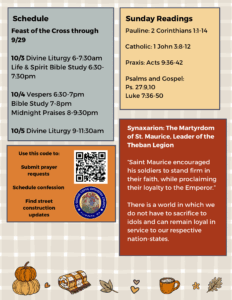 Weekly Bulletin with schedule: Feast of the Cross through 9/29 10/3 Divine Liturgy 6-7:30am Life & Spirit Bible Study 6:30-7:30pm 10/4 Vespers 6:30-7pm Bible Study 7-8pm Midnight Praises 8-9:30pm 10/5 Divine Liturgy 9-11:30am Sunday Readings: Pauline: 2 Corinthians 1:1-14 Catholic: 1 John 3:8-12 Praxis: Acts 9:36-42 Psalms and Gospel: Ps. 27, 9, 10 Luke 7:36-50 Synaxarion: Synaxarion: The Martyrdom of St. Maurice, Leader of the Theban Legion “Saint Maurice encouraged his soldiers to stand firm in their faith, while proclaiming their loyalty to the Emperor.” There is a world in which we do not have to sacrifice to idols and can remain loyal in service to our respective nation-states. QR code in mid left column to submit prayer requests, schedule confession, and find street construction updates.