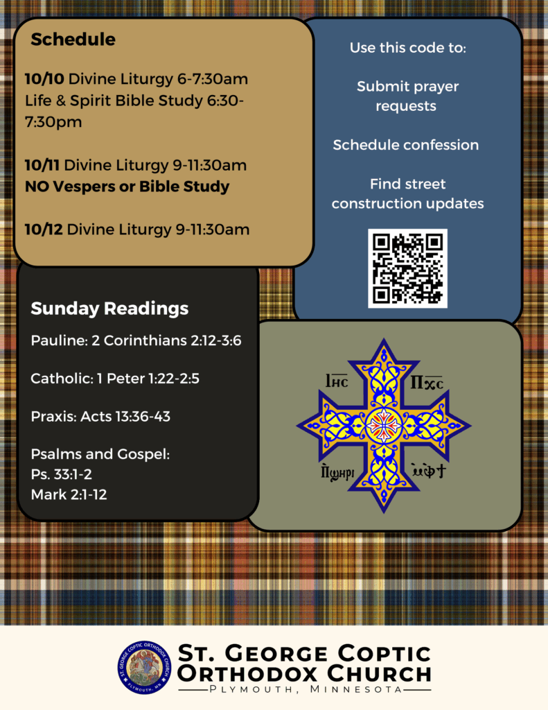 Weekly Bulletin with Schedule: 10/10 Divine Liturgy 6-7:30am Life & Spirit Bible Study 6:30-7:30pm 10/11 Divine Liturgy 9-11:30am NO Vespers or Bible Study 10/12 Divine Liturgy 9-11:30am Sunday Readings: Pauline: 2 Corinthians 2:12-3:6 Catholic: 1 Peter 1:22-2:5 Praxis: Acts 13:36-43 Psalms and Gospel: Ps. 33:1-2 Mark 2:1-12 QR code to submit prayer requests and schedule confession in upper right corner. Coptic Cross decorates right column.