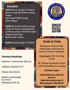 Weekly bulletin with schedule: 10/24 Divine Liturgy 6-7:30am Short Course @ Anselm House 3-5pm Life & Spirit Bible Study 6:30-7:30pm 10/25 NO Arabic Divine Liturgy Trunk or Treat at Holy Nativity Lutheran Church 10:30am-12pm Vespers 6:30-7pm Bible Study 7-8pm 10/26 Divine Liturgy 9-11:30am Sunday Readings: Pauline: 1 Corinthians 16:12-24 Catholic: James 4:7-17 Praxis: Acts 15:4-12 Psalms and Gospel: Ps. 71:7-8 Matthew 12:22-28 Trunk-or-Treat: Bring your kids in their Halloween costumes to trick-or-treat in daylight! Free event with hot dog lunch St. George Outreach Team will be handing out candy! 10:30am-12pm Holy Nativity Lutheran Church 3900 Winnetka Ave S Minneapolis, MN 55427 QR code in upper right column for prayer requests, confession, and street construction updates.