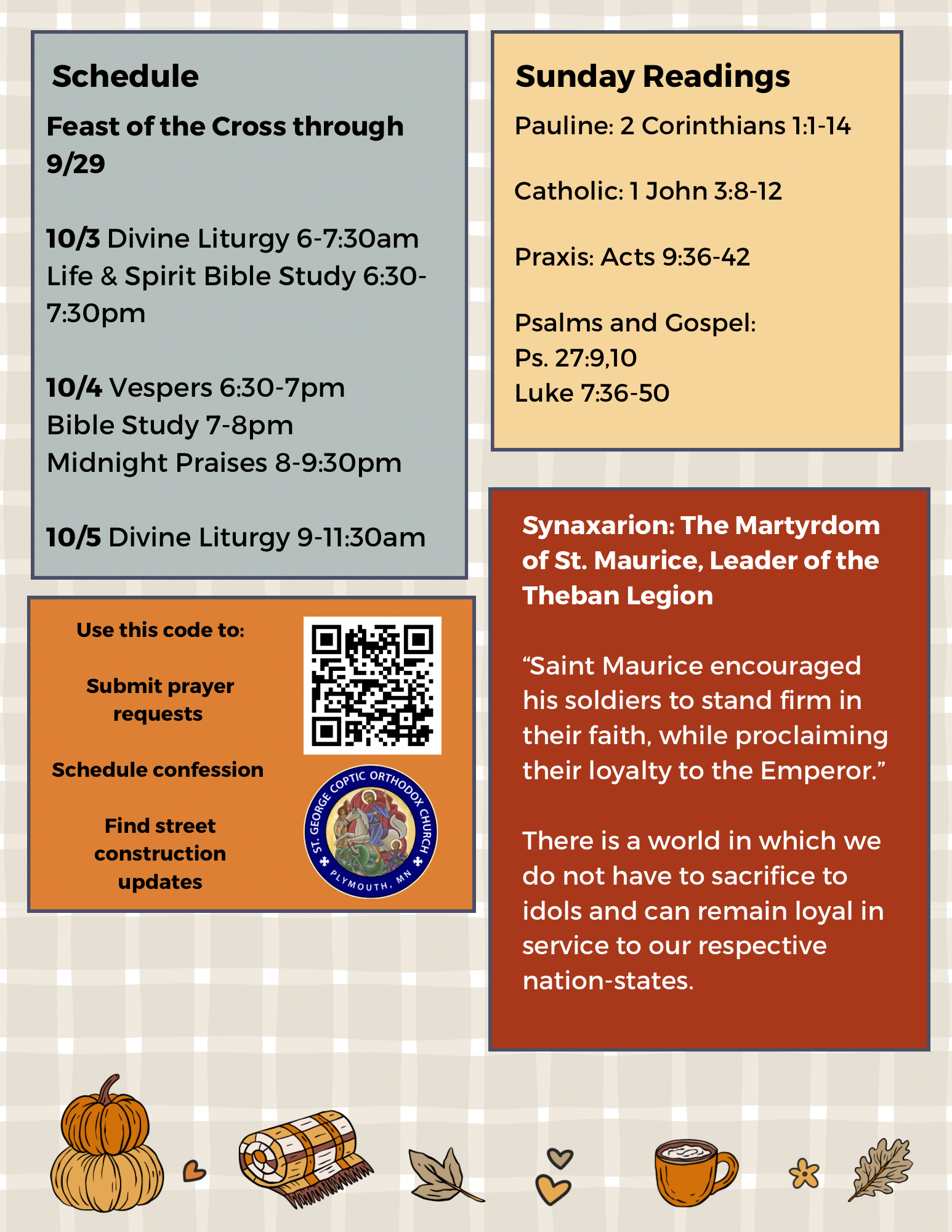 Weekly Bulletin with schedule: Feast of the Cross through 9/29 10/3 Divine Liturgy 6-7:30am Life & Spirit Bible Study 6:30-7:30pm 10/4 Vespers 6:30-7pm Bible Study 7-8pm Midnight Praises 8-9:30pm 10/5 Divine Liturgy 9-11:30am Sunday Readings: Pauline: 2 Corinthians 1:1-14 Catholic: 1 John 3:8-12 Praxis: Acts 9:36-42 Psalms and Gospel: Ps. 27, 9, 10 Luke 7:36-50 Synaxarion: Synaxarion: The Martyrdom of St. Maurice, Leader of the Theban Legion “Saint Maurice encouraged his soldiers to stand firm in their faith, while proclaiming their loyalty to the Emperor.” There is a world in which we do not have to sacrifice to idols and can remain loyal in service to our respective nation-states. QR code in mid left column to submit prayer requests, schedule confession, and find street construction updates.