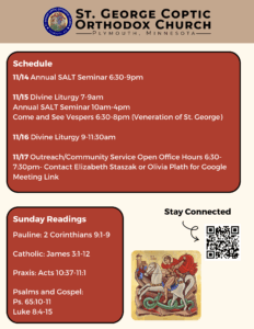 Weekly bulletin with schedule: 11/14 Annual SALT Seminar 6:30-9pm 11/15 Divine Liturgy 7-9am Annual SALT Seminar 10am-4pm Come and See Vespers 6:30-8pm (Veneration of St. George) 11/16 Divine Liturgy 9-11:30am 11/17 Outreach/Community Service Open Office Hours 6:30-7:30pm- Contact Elizabeth Staszak or Olivia Plath for Google Meeting Link Sunday Readings: Pauline: 2 Corinthians 9:1-9 Catholic: James 3:1-12 Praxis: Acts 10:37-11:1 Psalms and Gospel: Ps. 65:10-11 Luke 8:4-15 Stay connected through QR code in lower right corner. Icon of St. George in lower right corner.