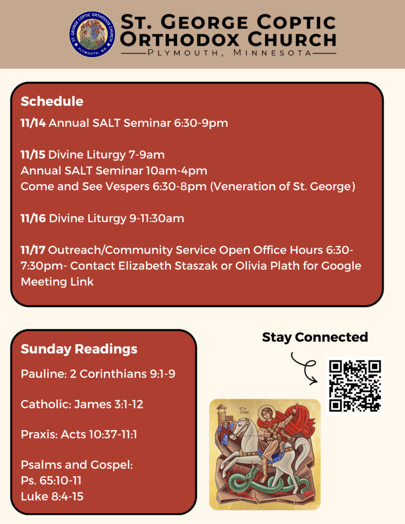 Weekly bulletin with schedule: 11/14 Annual SALT Seminar 6:30-9pm 11/15 Divine Liturgy 7-9am Annual SALT Seminar 10am-4pm Come and See Vespers 6:30-8pm (Veneration of St. George) 11/16 Divine Liturgy 9-11:30am 11/17 Outreach/Community Service Open Office Hours 6:30-7:30pm- Contact Elizabeth Staszak or Olivia Plath for Google Meeting Link Sunday Readings: Pauline: 2 Corinthians 9:1-9 Catholic: James 3:1-12 Praxis: Acts 10:37-11:1 Psalms and Gospel: Ps. 65:10-11 Luke 8:4-15 Stay connected through QR code in lower right corner. Icon of St. George in lower right corner.