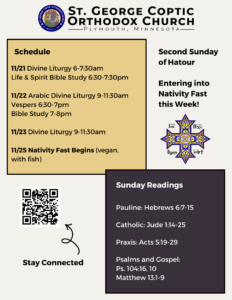 Weekly Bulletin with Schedule: 11/21 Divine Liturgy 6-7:30am Life & Spirit Bible Study 6:30-7:30pm 11/22 Arabic Divine Liturgy 9-11:30am Vespers 6:30-7pm Bible Study 7-8pm 11/23 Divine Liturgy 9-11:30am 11/25 Nativity Fast Begins (vegan, with fish) Sunday Readings: Pauline: Hebrews 6:7-15 Catholic: Jude 1:14-25 Praxis: Acts 5:19-29 Psalms and Gospel: Ps. 104:16, 10 Matthew 13:1-9 Second Sunday of Hatour Entering into Nativity Fast this week. Stay connected via QR code in lower left corner.