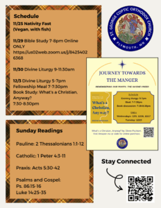Weekly Bulletin with Schedule: 11/25 Nativity Fast (Vegan, with fish) 11/29 Bible Study 7-8pm Online ONLY https://us02web.zoom.us/j/84254026368 11/30 Divine Liturgy 9-11:30am 12/3 Divine Liturgy 5-7pm Fellowship Meal 7-7:30pm Book Study: What’s a Christian, Anyway? 7:30-8:30pm Sunday Readings include: Pauline: 2 Thessalonians 1:1-12 Catholic: 1 Peter 4:3-11 Praxis: Acts 5:30-42 Psalms and Gospel: Ps. 86:15-16 Luke 14:25-35 QR code in lower right corner to stay connected at church, schedule confession, and submit prayer requests.