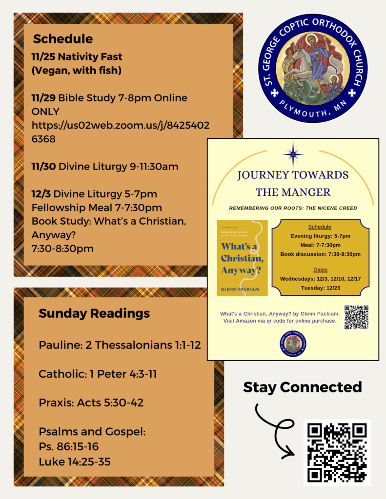 Weekly Bulletin with Schedule: 11/25 Nativity Fast (Vegan, with fish) 11/29 Bible Study 7-8pm Online ONLY https://us02web.zoom.us/j/84254026368 11/30 Divine Liturgy 9-11:30am 12/3 Divine Liturgy 5-7pm Fellowship Meal 7-7:30pm Book Study: What’s a Christian, Anyway? 7:30-8:30pm Sunday Readings include: Pauline: 2 Thessalonians 1:1-12 Catholic: 1 Peter 4:3-11 Praxis: Acts 5:30-42 Psalms and Gospel: Ps. 86:15-16 Luke 14:25-35 QR code in lower right corner to stay connected at church, schedule confession, and submit prayer requests.
