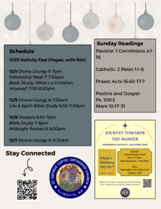 Weekly Bulletin with Schedule: 11/25 Nativity Fast (Vegan, with fish) 12/3 Divine Liturgy 5-7pm Fellowship Meal 7-7:30pm Book Study: What’s a Christian, Anyway? 7:30-8:30pm 12/5 Divine Liturgy 6-7:30am Life & Spirit Bible Study 6:30-7:30pm 12/6 Vespers 6:30-7pm Bible Study 7-8pm Midnight Praises 8-9:30pm 12/7 Divine Liturgy 9-11:30am Sunday Readings: Pauline: 1 Corinthians 4:1-16 Catholic: 2 Peter 1:1-8 Praxis: Acts 16:40-17:7 Psalms and Gospel: Ps. 100:3 Mark 10:17-31 Flyer for Journey towards the Manger. QR code to stay connected in lower left corner.