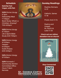 Weekly bulletin with schedule: Nativity Fast Vegan, with fish 12/10 Divine Liturgy 5-7pm Fellowship Meal 7-7:30pm Book Study: What’s a Christian, Anyway? 7:30-8:30pm 12/12 Divine Liturgy 6-7:30am Life & Spirit Bible Study 6:30-7:30pm 12/13 Divine Liturgy 9-11:30am Vespers 6-6:30pm Kiahk Praises 6:30-8:30pm 12/14 Divine Liturgy 9-11:30am 12/15 Outreach / Community Service Committee Office Hours 7-8pm Remote Sunday Readings: Pauline: Romans 1:1-17 Catholic: James 1:1-18 Praxis: Acts 1:1-14 Psalms and Gospel: Ps. 102:13-16 Luke 1:1-25 Reminder to bring in mittens, hats, gloves, and scarves to hang on the mitten tree for donation at church. QR code in lower right corner to stay connected.