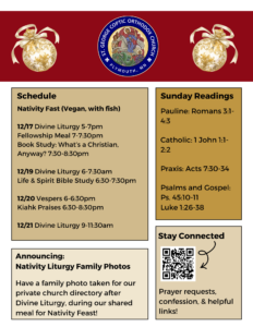 Weekly bulletin with Schedule: Nativity Fast (Vegan, with fish) 12/17 Divine Liturgy 5-7pm Fellowship Meal 7-7:30pm Book Study: What’s a Christian, Anyway? 7:30-8:30pm 12/19 Divine Liturgy 6-7:30am Life & Spirit Bible Study 6:30-7:30pm 12/20 Vespers 6-6:30pm Kiahk Praises 6:30-8:30pm 12/21 Divine Liturgy 9-11:30am Sunday Readings include: Pauline: Romans 3:1-4:3 Catholic: 1 John 1:1-2:2 Praxis: Acts 7:30-34 Psalms and Gospel: Ps. 45:10-11 Luke 1:26-38 Announcing: Nativity Liturgy Family Photos Have a family photo taken for our private church directory after Divine Liturgy, during our shared meal for Nativity Feast! Stay Connected through QR code in lower right corner with prayer requests, confession, and helpful links.