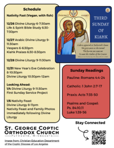 Weekly Bulletin: Nativity Fast (Vegan, with fish) 12/26 Divine Liturgy 6-7:30am Life & Spirit Bible Study 6:30-7:30pm 12/27 Arabic Divine Liturgy 9-11:30am Vespers 6-6:30pm Kiahk Praises 6:30-8:30pm 12/28 Divine Liturgy 9-11:30am 12/31 New Year’s Eve Celebration 8-10:30pm Divine Liturgy 10:30pm-12am Looking Ahead: 1/4 Divine Liturgy 9-11:30am First Sunday Service Project 1/6 Nativity Feast Divine Liturgy 8-11pm Nativity Feast and Family Photos immediately following Divine Liturgy Sunday Readings include: Pauline: Romans 4:4-24 Catholic: 1 John 2:7-17 Praxis: Acts 7:35-50 Psalms and Gospel: Ps. 84:10,11 Luke 1:39-56 Third Sunday of Kiahk melody: "A dove appeared at Zechariah's house She gave peace as she turned The barren one came out To meet the Mother of the Creator." QR code in lower left corner to stay connected.