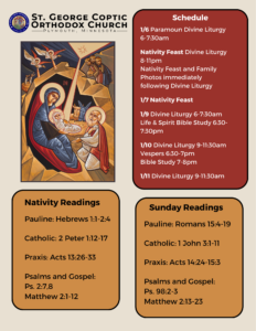 Weekly Bulletin With Schedule: 1/6 Paramoun Divine Liturgy 6-7:30am Nativity Feast Divine Liturgy 8-11pm Nativity Feast and Family Photos immediately following Divine Liturgy 1/7 Nativity Feast 1/9 Divine Liturgy 6-7:30am Life & Spirit Bible Study 6:30-7:30pm 1/10 Divine Liturgy 9-11:30am Vespers 6:30-7pm Bible Study 7-8pm 1/11 Divine Liturgy 9-11:30am Nativity Readings: Pauline: Hebrews 1:1-2:4 Catholic: 2 Peter 1:12-17 Praxis: Acts 13:26-33 Psalms and Gospel: Ps. 2:7,8 Matthew 2:1-12 Sunday Readings: Pauline: Romans 15:4-19 Catholic: 1 John 3:1-11 Praxis: Acts 14:24-15:3 Psalms and Gospel: Ps. 98:2-3 Matthew 2:13-23 Icon of Holy Nativity in upper left corner.