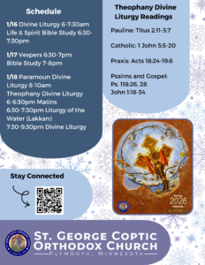 Weekly Bulletin with Schedule: 1/16 Divine Liturgy 6-7:30am Life & Spirit Bible Study 6:30-7:30pm 1/17 Vespers 6:30-7pm Bible Study 7-8pm 1/18 Paramoun Divine Liturgy 8-10am Theophany Divine Liturgy 6-6:30pm Matins 6:30-7:30pm Liturgy of the Water (Lakkan) 7:30-9:30pm Divine Liturgy Theophany Divine Liturgy Readings: Pauline: Titus 2:11-3:7 Catholic: 1 John 5:5-20 Praxis: Acts 18:24-19:6 Psalms and Gospel: Ps. 118:26, 28 John 1:18-34 Stay connected with QR code in lower left corner. 2026 Theme of "Koinonia," Fellowship.