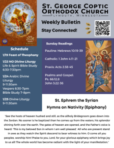 Weekly Bulletin with Schedule: Stay Connected: QR code in upper right corner. Koinonia theme for 2026 in upper left corner. Schedule: 1/19 Feast of Theophany 1/23 NO Divine Liturgy Life & Spirit Bible Study 6:30-7:30pm 1/24 Arabic Divine Liturgy 9-11:30am Vespers 6:30-7pm Bible Study 7-8pm 1/25 Divine Liturgy 9-11:30am Sunday Readings: Pauline: Hebrews 10:19-39 Catholic: 1 John 4:11-21 Praxis: Acts 2:38-45 Psalms and Gospel: Ps. 66:12,8 John 3:22-36 St. Ephrem the Syrian: Hymns on Nativity (Epiphany) “See the hosts of heaven hushed and still, as the allholy Bridegroom goes down into the Jordan. No sooner is he baptized than he comes up from the waters, his splendor shining forth over the earth. The gates of heaven are opened, and the Father’s voice is heard: ‘This is my beloved Son in whom I am well pleased.’ All who are present stand in awe as they watch the Spirit descend to bear witness to him. O come all you peoples, worship him! Praise to you, Lord, for your glorious epiphany which brings joy to us all! The whole world has become radiant with the light of your manifestation.” Icon of Theophany (Christ's Baptism)