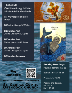 Weekly Bulletin with Schedule: 1/30 Divine Liturgy 6-7:30am NO Life & Spirit Bible Study 1/31 NO Vespers or Bible Study 2/1 Divine Liturgy 9-11:30am 2/2 Jonah’s Fast Divine Liturgy 4:30-7pm 2/3 Jonah’s Fast Divine Liturgy 4:30-7pm 2/4 Jonah’s Fast Divine Liturgy 4:30-7pm 2/5 Jonah’s Passover Pictured: Koinonia Fellowship Theme for 2026, an icon of Jonah the Prophet in the Belly of the Whale against a background of water. Sunday Readings include: Pauline: Romans 11:13-36 Catholic: 1 John 5:9-21 Praxis: Acts 11:2-18 Psalms and Gospel: Ps. 35:7,8 John 9:1-38 QR code to stay connected in lower left corner.