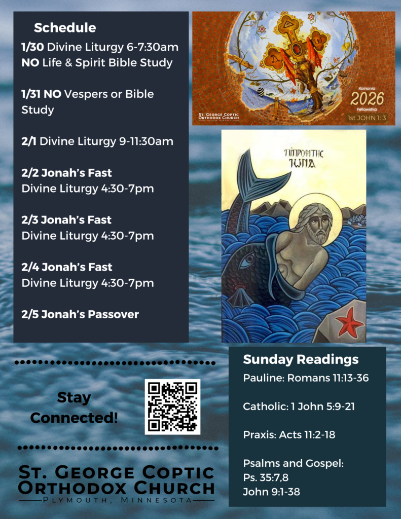 Weekly Bulletin with Schedule: 1/30 Divine Liturgy 6-7:30am NO Life & Spirit Bible Study 1/31 NO Vespers or Bible Study 2/1 Divine Liturgy 9-11:30am 2/2 Jonah’s Fast Divine Liturgy 4:30-7pm 2/3 Jonah’s Fast Divine Liturgy 4:30-7pm 2/4 Jonah’s Fast Divine Liturgy 4:30-7pm 2/5 Jonah’s Passover Pictured: Koinonia Fellowship Theme for 2026, an icon of Jonah the Prophet in the Belly of the Whale against a background of water. Sunday Readings include: Pauline: Romans 11:13-36 Catholic: 1 John 5:9-21 Praxis: Acts 11:2-18 Psalms and Gospel: Ps. 35:7,8 John 9:1-38 QR code to stay connected in lower left corner.
