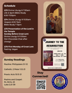 Schedule: 2/13 Divine Liturgy 6-7:30am Life and Spirit Bible Study 6:30-7:30pm 2/14 Divine Liturgy 9-11:30am Vespers 6:30-7pm Bible Study 7-8pm 2/15 Presentation of the Lord in the Temple - Sunday Before Great Lent Divine Liturgy 9-11:30am Hot Chocolate Chat after Liturgy 2/16 First Monday of Great Lent Fast: Vegan Sunday Readings: Pauline: Philippians 3:1-12 Catholic: 2 Peter 1:12-21 Praxis: Acts 15:13-21 Psalms 50:14,23 Luke 2:21-39 Journey to the Resurrection Flyer, QR code for prayer requests in lower right corner. Icon of The Lord’s Presentation in the Temple.