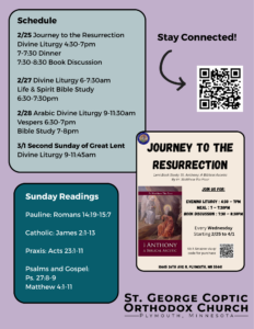 Weekly Bulletin with Schedule: 2/25 Journey to the Resurrection Divine Liturgy 4:30-7pm 7-7:30 Dinner 7:30-8:30 Book Discussion 2/27 Divine Liturgy 6-7:30am Life & Spirit Bible Study 6:30-7:30pm 2/28 Arabic Divine Liturgy 9-11:30am Vespers 6:30-7pm Bible Study 7-8pm 3/1 Second Sunday of Great Lent Divine Liturgy 9-11:45am Sunday Readings: Pauline: Romans 14:19-15:7 Catholic: James 2:1-13 Praxis: Acts 23:1-11 Psalms and Gospel: Ps. 27:8-9 Matthew 4:1-11 Flyer for Journey to the Resurrection and QR code for staying connected on right hand column.