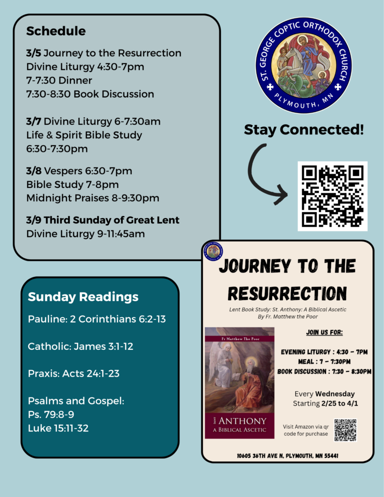 Weekly Bulletin with Schedule: 3/5 Journey to the Resurrection Divine Liturgy 4:30-7pm 7-7:30 Dinner 7:30-8:30 Book Discussion 3/7 Divine Liturgy 6-7:30am Life & Spirit Bible Study 6:30-7:30pm 3/8 Vespers 6:30-7pm Bible Study 7-8pm Midnight Praises 8-9:30pm 3/9 Third Sunday of Great Lent Divine Liturgy 9-11:45am Sunday Readings: Pauline: 2 Corinthians 6:2-13 Catholic: James 3:1-12 Praxis: Acts 24:1-23 Psalms and Gospel: Ps. 79:8-9 Luke 15:11-32 Flyer for Journey to the Resurrection, Lenten book study on St. Anthony: A Biblical Ascetic, by Fr. Matthew the Poor, and QR code to stay connected in right column.