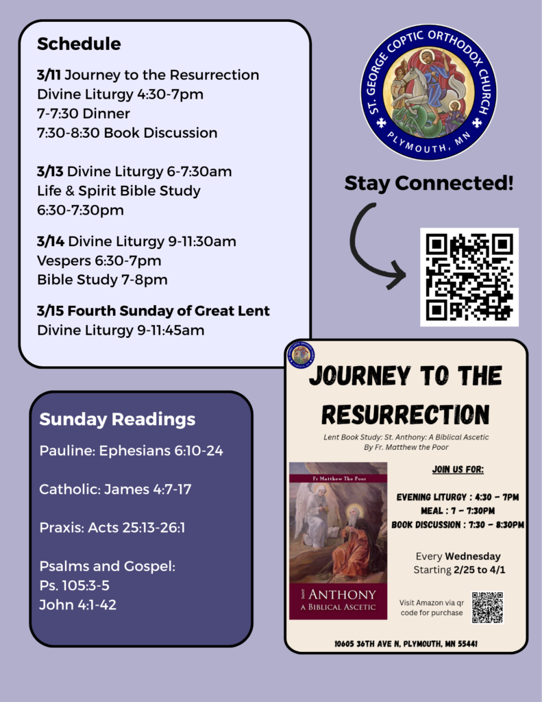 Weekly Bulletin: 3/11 Journey to the Resurrection Divine Liturgy 4:30-7pm 7-7:30 Dinner 7:30-8:30 Book Discussion 3/13 Divine Liturgy 6-7:30am Life & Spirit Bible Study 6:30-7:30pm 3/14 Divine Liturgy 9-11:30am Vespers 6:30-7pm Bible Study 7-8pm 3/15 Fourth Sunday of Great Lent Divine Liturgy 9-11:45am Sunday Readings: Pauline: Ephesians 6:10-24 Catholic: James 4:7-17 Praxis: Acts 25:13-26:1 Psalms and Gospel: Ps. 105:3-5 John 4:1-42 QR code to stay connected and flyer for Journey to the Resurrection in right-hand column.