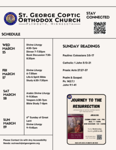 Weekly Bulletin with Schedule: 3/25 Divine Liturgy 4:30-7pm Dinner 7-7:30pm Book Discussion 7:30-8:30pm 3/27 Divine Liturgy 6-7:30am Life & Spirit Bible Study 6:30-7:30pm 3/28 Arabic Divine Liturgy 9-11:30am Vespers 6:30-7pm Bible Study 7-8pm 3/29 6th Sunday of Great Lent Divine Liturgy 9-11:45am Sunday Readings include: Pauline: Colossians 3:5-17 Catholic: 1 John 5:13-21 Praxis: Acts 27:27-37 Psalm & Gospel: Ps. 142:7,1 John 9:1-41 Journey to the Resurrection Flyer with Book Discussion information in lower right corner. Stay Connected via QR code in upper right corner. Contact us at outreach@stgeorgemn.org for accessibility needs.
