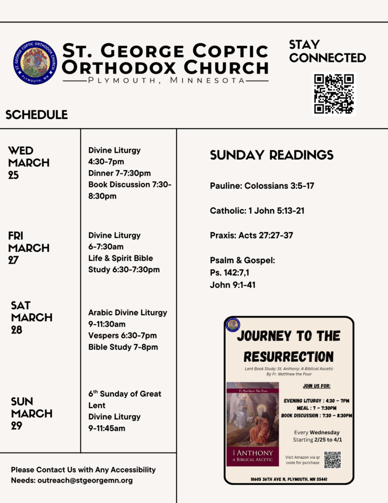Weekly Bulletin with Schedule: 3/25 Divine Liturgy 4:30-7pm Dinner 7-7:30pm Book Discussion 7:30-8:30pm 3/27 Divine Liturgy 6-7:30am Life & Spirit Bible Study 6:30-7:30pm 3/28 Arabic Divine Liturgy 9-11:30am Vespers 6:30-7pm Bible Study 7-8pm 3/29 6th Sunday of Great Lent Divine Liturgy 9-11:45am Sunday Readings include: Pauline: Colossians 3:5-17 Catholic: 1 John 5:13-21 Praxis: Acts 27:27-37 Psalm & Gospel: Ps. 142:7,1 John 9:1-41 Journey to the Resurrection Flyer with Book Discussion information in lower right corner. Stay Connected via QR code in upper right corner. Contact us at outreach@stgeorgemn.org for accessibility needs.