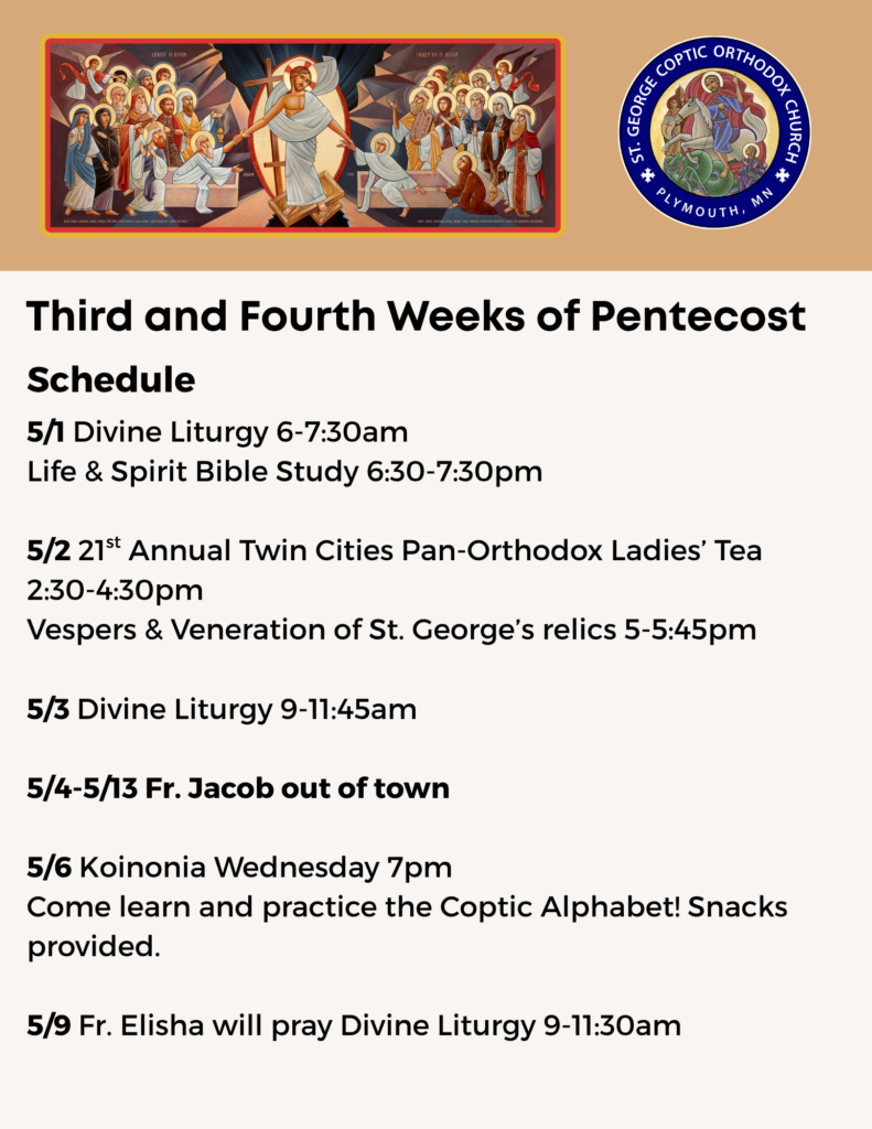 Weekly bulletin: Schedule: 5/1 Divine Liturgy 6-7:30am Life & Spirit Bible Study 6:30-7:30pm 5/2 21st Annual Twin Cities Pan-Orthodox Ladies’ Tea 2:30-4:30pm Vespers & Veneration of St. George’s relics 5-5:45pm 5/3 Divine Liturgy 9-11:45am 5/4-5/13 Fr. Jacob out of town 5/6 Koinonia Wednesday 7pm Come learn and practice the Coptic Alphabet! Snacks provided. 5/9 Fr. Elisha will pray Divine Liturgy 9-11:30am